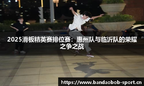 2025滑板精英赛排位赛：惠州队与临沂队的荣耀之争之战